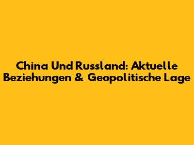 China Und Russland: Aktuelle Beziehungen & Geopolitische Lage