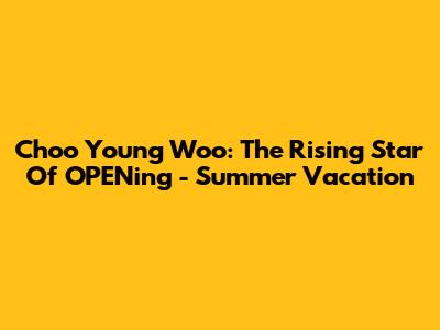 Choo Young Woo: The Rising Star Of 'O'PENing - Summer Vacation'