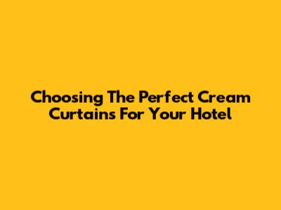 Choosing The Perfect Cream Curtains For Your Hotel