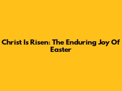 Christ Is Risen: The Enduring Joy Of Easter