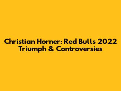 Christian Horner: Red Bull's 2022 Triumph & Controversies