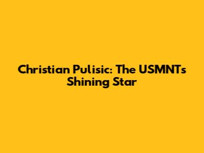 Christian Pulisic: The USMNT's Shining Star