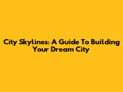 City Skylines: A Guide To Building Your Dream City
