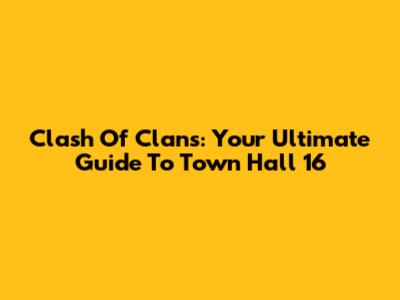 Clash Of Clans: Your Ultimate Guide To Town Hall 16