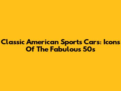 Classic American Sports Cars: Icons Of The Fabulous 50s