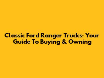 Classic Ford Ranger Trucks: Your Guide To Buying & Owning