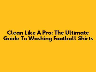 Clean Like A Pro: The Ultimate Guide To Washing Football Shirts