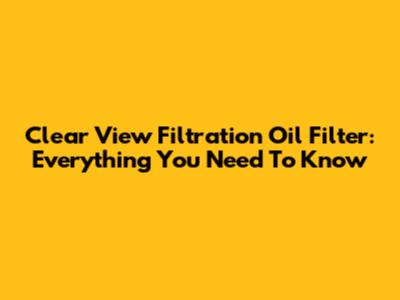 Clear View Filtration Oil Filter: Everything You Need To Know