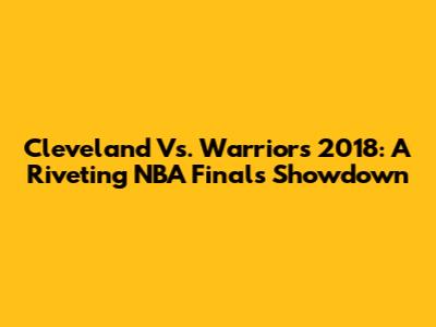 Cleveland Vs. Warriors 2018: A Riveting NBA Finals Showdown