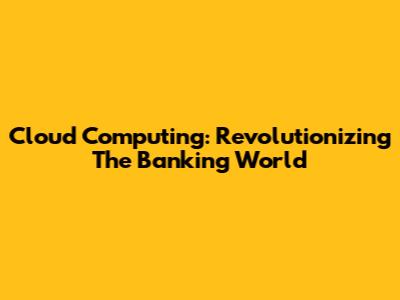 Cloud Computing: Revolutionizing The Banking World