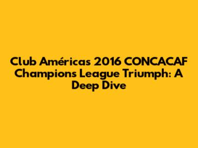 Club América's 2016 CONCACAF Champions League Triumph: A Deep Dive