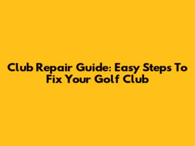 Club Repair Guide: Easy Steps To Fix Your Golf Club