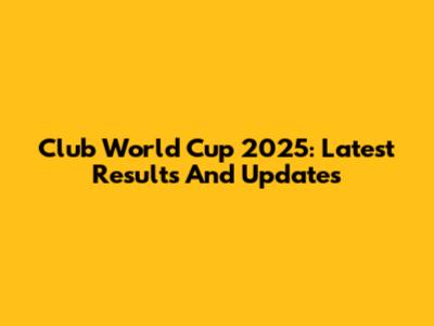 Club World Cup 2025: Latest Results And Updates