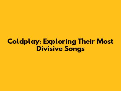 Coldplay: Exploring Their Most Divisive Songs