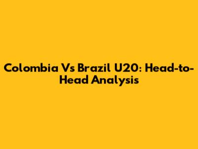 Colombia Vs Brazil U20: Head-to-Head Analysis