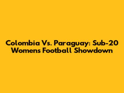Colombia Vs. Paraguay: Sub-20 Women's Football Showdown