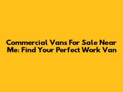 Commercial Vans For Sale Near Me: Find Your Perfect Work Van