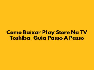 Como Baixar Play Store Na TV Toshiba: Guia Passo A Passo