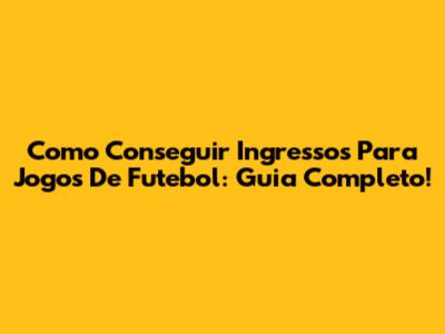 Como Conseguir Ingressos Para Jogos De Futebol: Guia Completo!