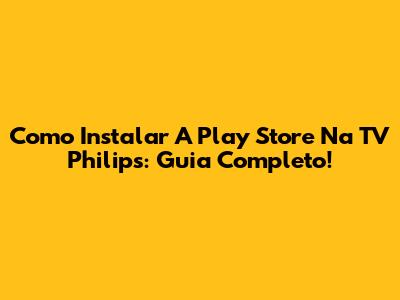 Como Instalar A Play Store Na TV Philips: Guia Completo!