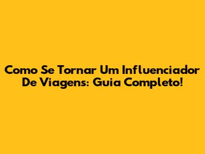 Como Se Tornar Um Influenciador De Viagens: Guia Completo!