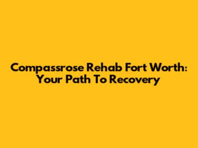 Compassrose Rehab Fort Worth: Your Path To Recovery