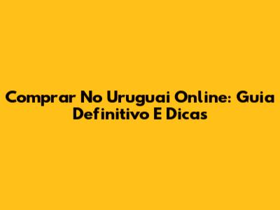 Comprar No Uruguai Online: Guia Definitivo E Dicas