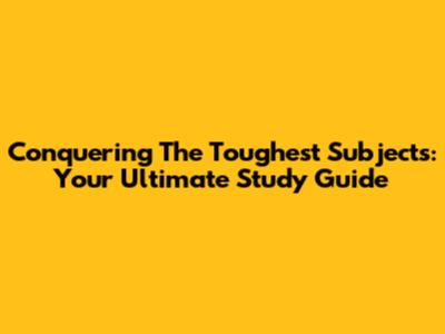 Conquering The Toughest Subjects: Your Ultimate Study Guide