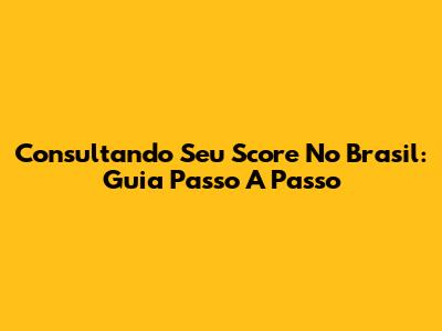 Consultando Seu Score No Brasil: Guia Passo A Passo