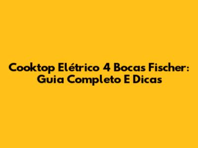 Cooktop Elétrico 4 Bocas Fischer: Guia Completo E Dicas