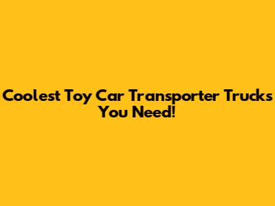 Coolest Toy Car Transporter Trucks You Need!