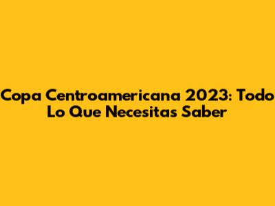 Copa Centroamericana 2023: Todo Lo Que Necesitas Saber