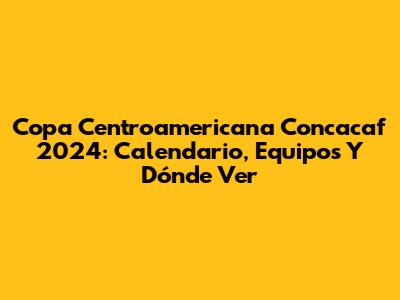 Copa Centroamericana Concacaf 2024: Calendario, Equipos Y Dónde Ver