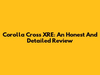 Corolla Cross XRE: An Honest And Detailed Review