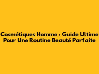 Cosmétiques Homme : Guide Ultime Pour Une Routine Beauté Parfaite