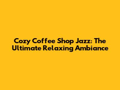Cozy Coffee Shop Jazz: The Ultimate Relaxing Ambiance