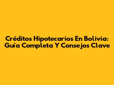 Créditos Hipotecarios En Bolivia: Guía Completa Y Consejos Clave