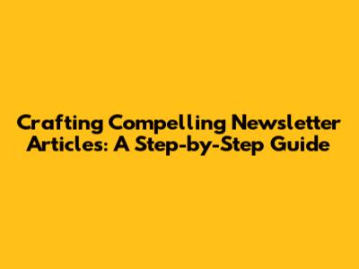 Crafting Compelling Newsletter Articles: A Step-by-Step Guide