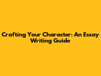 Crafting Your Character: An Essay Writing Guide