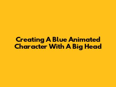 Creating A Blue Animated Character With A Big Head
