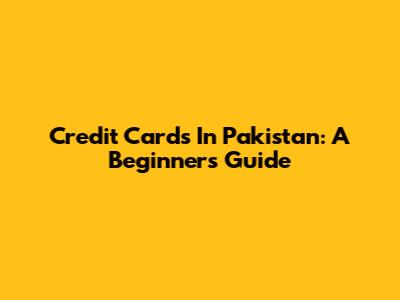 Credit Cards In Pakistan: A Beginner's Guide
