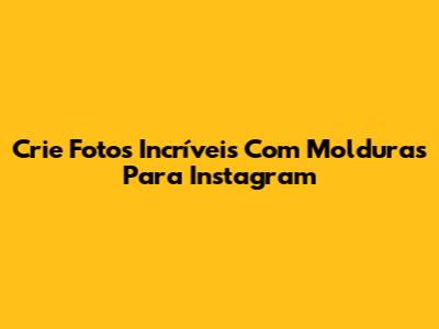 Crie Fotos Incríveis Com Molduras Para Instagram