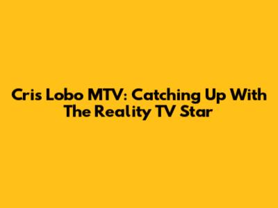 Cris Lobo MTV: Catching Up With The Reality TV Star