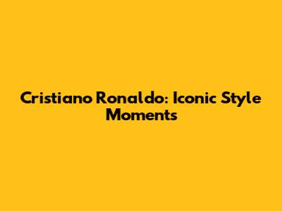 Cristiano Ronaldo: Iconic Style Moments