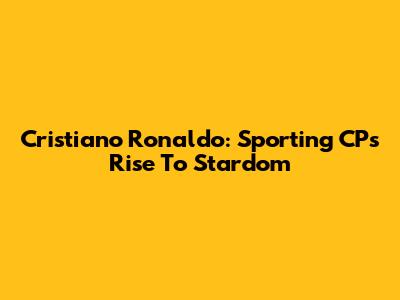Cristiano Ronaldo: Sporting CP's Rise To Stardom