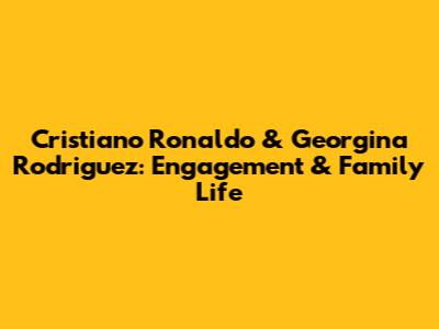Cristiano Ronaldo & Georgina Rodriguez: Engagement & Family Life
