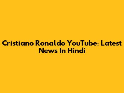 Cristiano Ronaldo YouTube: Latest News In Hindi
