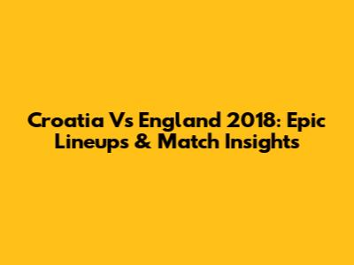 Croatia Vs England 2018: Epic Lineups & Match Insights