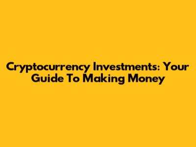 Cryptocurrency Investments: Your Guide To Making Money