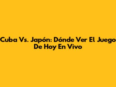 Cuba Vs. Japón: Dónde Ver El Juego De Hoy En Vivo